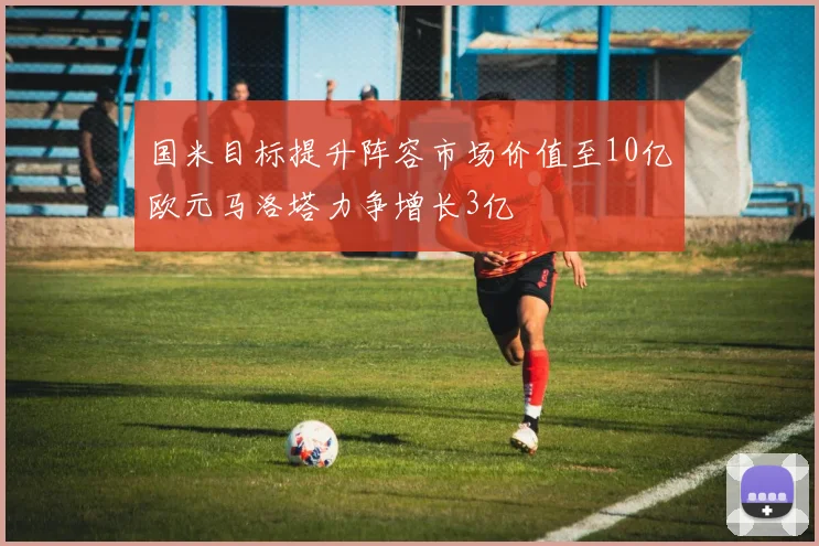 国米目标提升阵容市场价值至10亿欧元马洛塔力争增长3亿