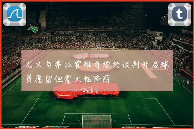 尤文与弗拉霍维奇续约谈判开启球员愿留但需大幅降薪