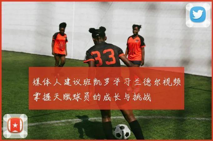 媒体人建议班凯罗学习兰德尔视频掌握天赋球员的成长与挑战