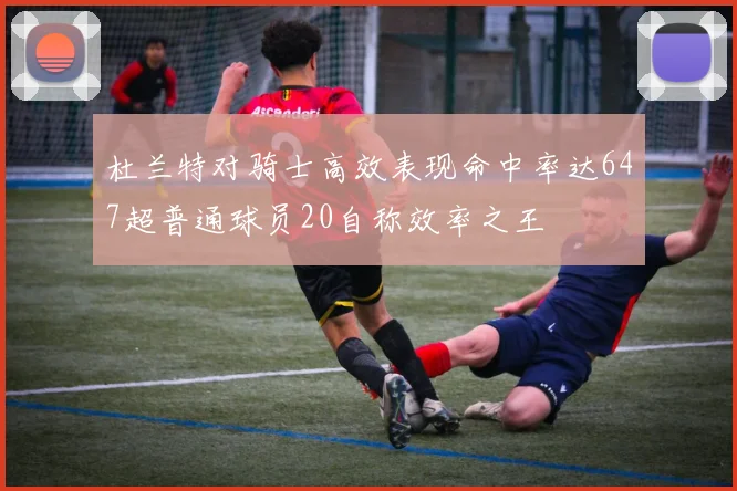 杜兰特对骑士高效表现命中率达647超普通球员20自称效率之王