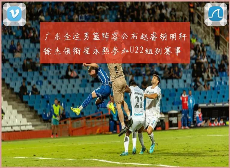 广东全运男篮阵容公布赵睿胡明轩徐杰领衔崔永熙参加U22组别赛事