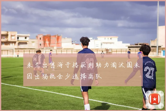 米兰出售海于格获利助力淘汰国米因出场机会少选择离队