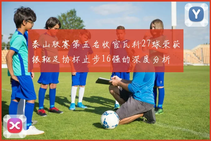泰山联赛第五名收官瓦科27球荣获银靴足协杯止步16强的深度分析