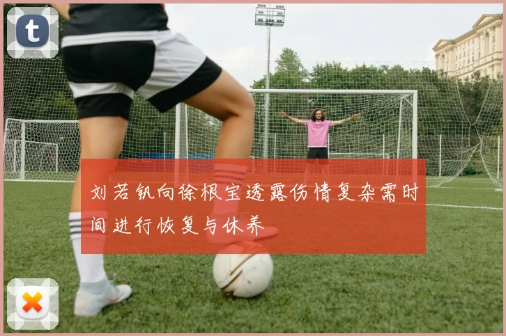 刘若钒向徐根宝透露伤情复杂需时间进行恢复与休养