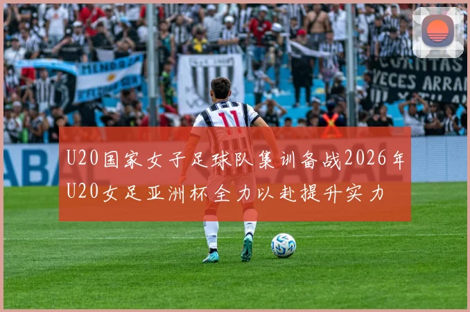 U20国家女子足球队集训备战2026年U20女足亚洲杯全力以赴提升实力