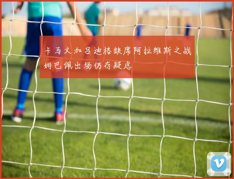 卡马文加吕迪格缺席阿拉维斯之战姆巴佩出场仍存疑虑