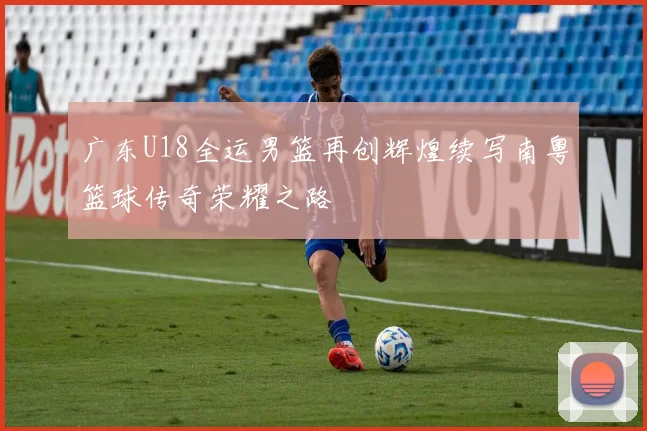 广东U18全运男篮再创辉煌续写南粤篮球传奇荣耀之路
