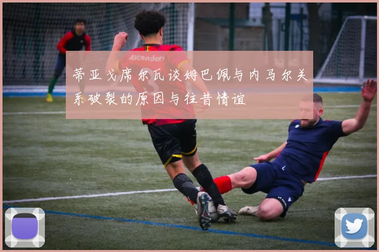 蒂亚戈席尔瓦谈姆巴佩与内马尔关系破裂的原因与往昔情谊