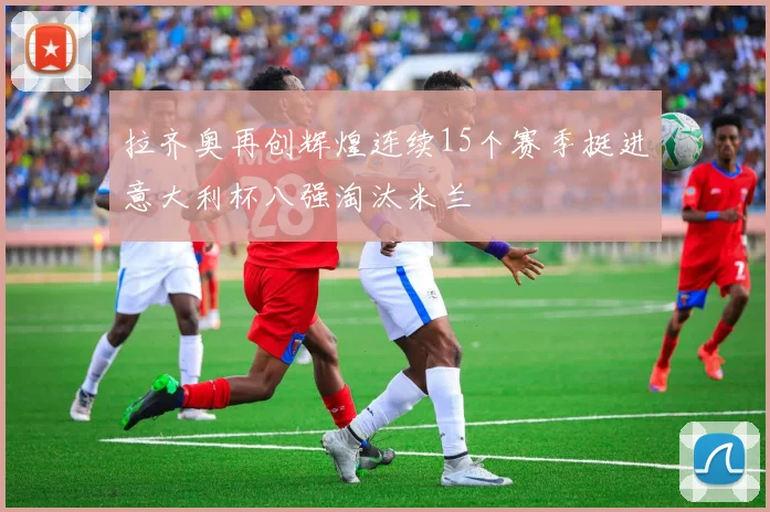 拉齐奥再创辉煌连续15个赛季挺进意大利杯八强淘汰米兰