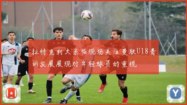 拉特克利夫亲临现场关注曼联U18青训发展展现对年轻球员的重视