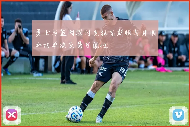 勇士与篮网探讨克拉克斯顿与库明加的单换交易可能性