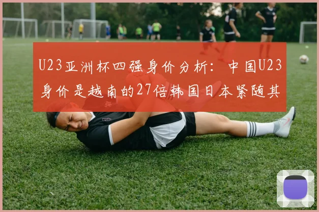 U23亚洲杯四强身价分析：中国U23身价是越南的27倍韩国日本紧随其后