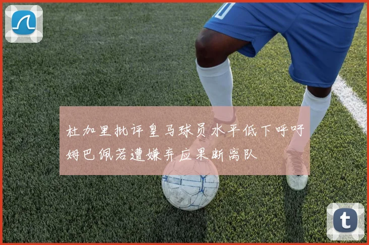 杜加里批评皇马球员水平低下呼吁姆巴佩若遭嫌弃应果断离队