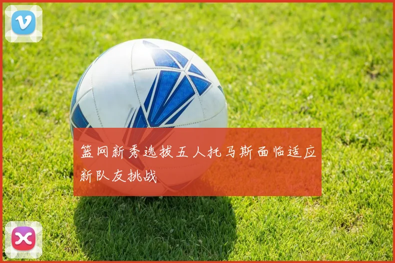 篮网新秀选拔五人托马斯面临适应新队友挑战