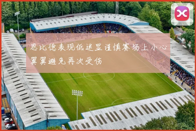 恩比德表现低迷显谨慎赛场上小心翼翼避免再次受伤
