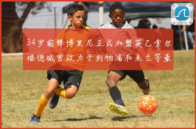 34岁前锋博里尼正式加盟英乙索尔福德城曾效力于利物浦和米兰等豪门