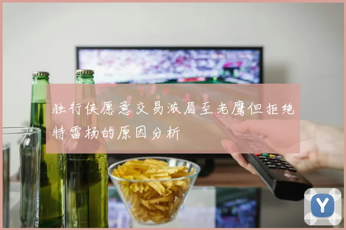 独行侠愿意交易浓眉至老鹰但拒绝特雷杨的原因分析