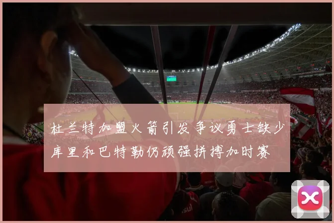 杜兰特加盟火箭引发争议勇士缺少库里和巴特勒仍顽强拼搏加时赛