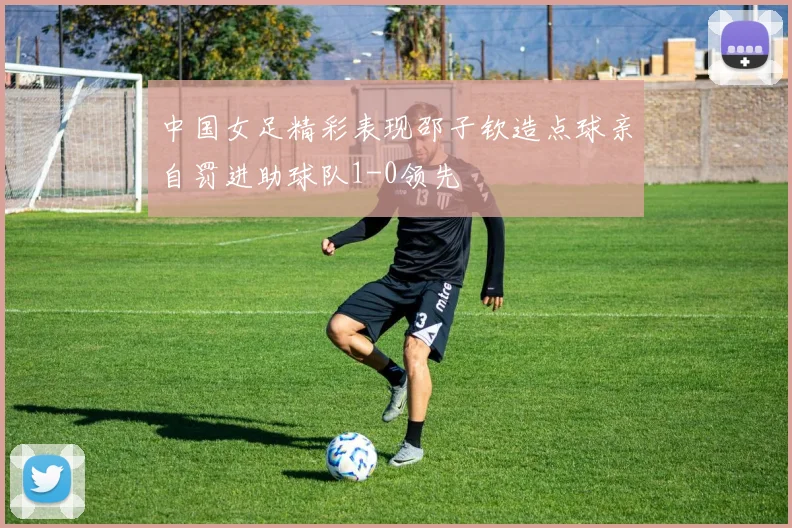 中国女足精彩表现邵子钦造点球亲自罚进助球队1-0领先