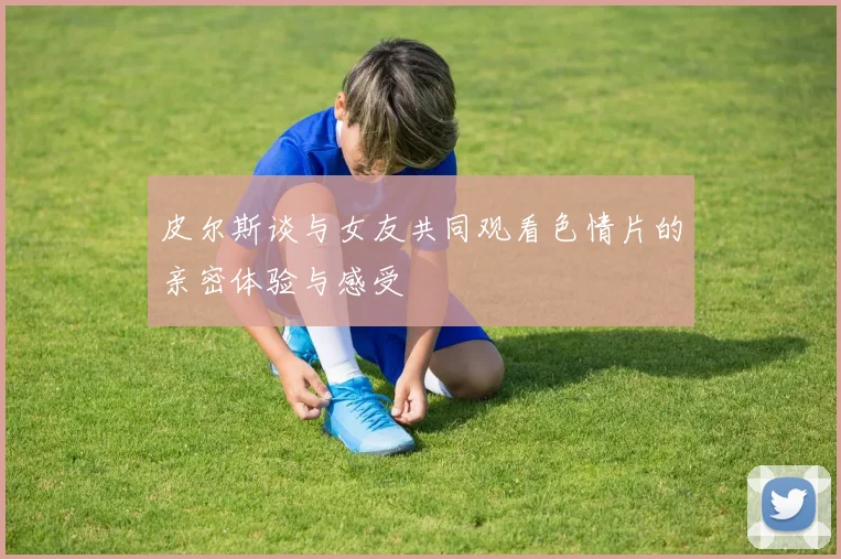 皮尔斯谈与女友共同观看色情片的亲密体验与感受