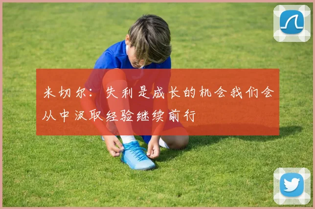 米切尔：失利是成长的机会我们会从中汲取经验继续前行