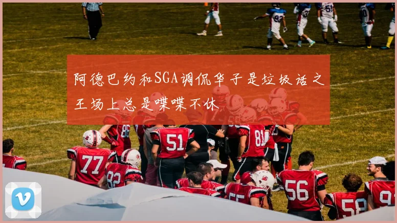 阿德巴约和SGA调侃华子是垃圾话之王场上总是喋喋不休