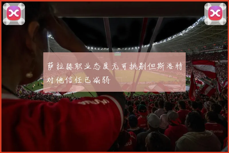 萨拉赫职业态度无可挑剔但斯洛特对他信任已减弱