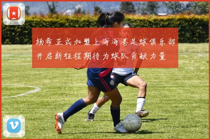 杨希正式加盟上海海港足球俱乐部开启新征程期待为球队贡献力量
