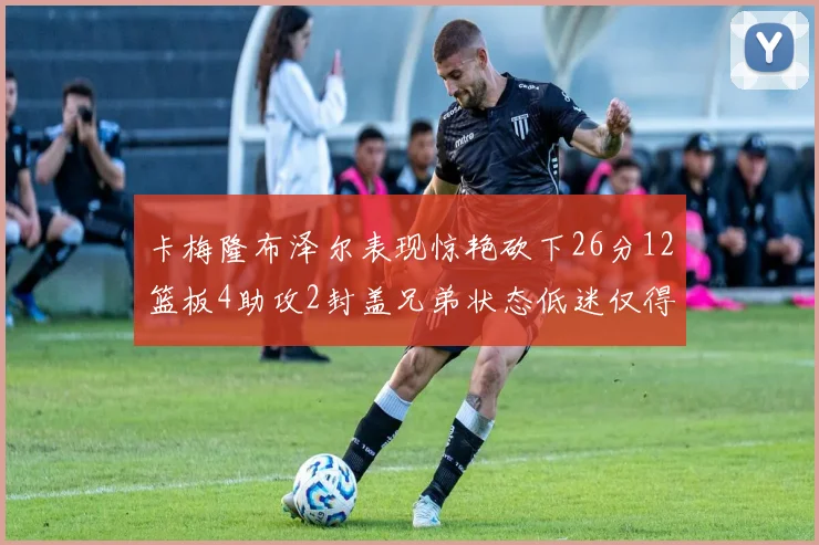 卡梅隆布泽尔表现惊艳砍下26分12篮板4助攻2封盖兄弟状态低迷仅得4分