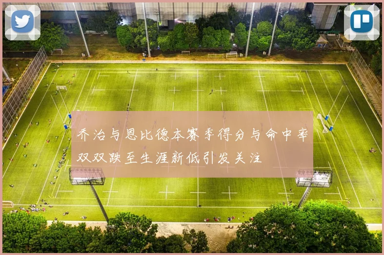 乔治与恩比德本赛季得分与命中率双双跌至生涯新低引发关注