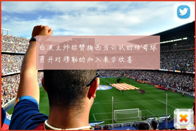 白浪主帅称赞梅西为公认的传奇球员并对穆勒的加入表示欣喜