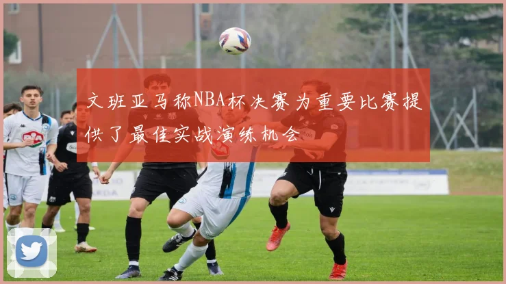 文班亚马称NBA杯决赛为重要比赛提供了最佳实战演练机会