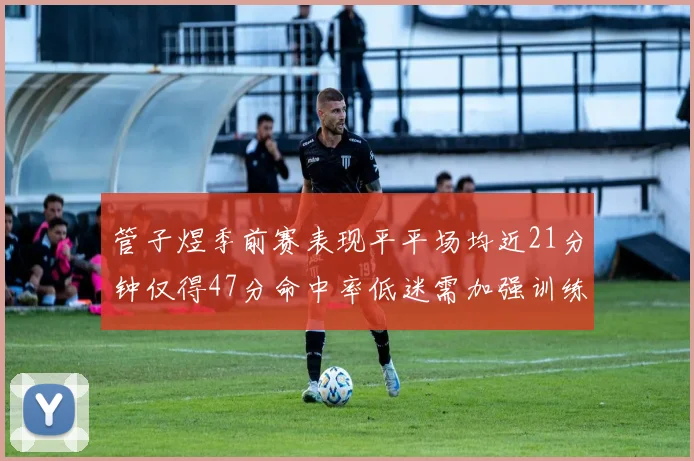 管子煜季前赛表现平平场均近21分钟仅得47分命中率低迷需加强训练