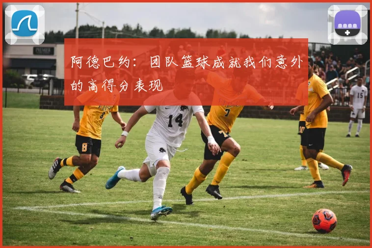 阿德巴约：团队篮球成就我们意外的高得分表现