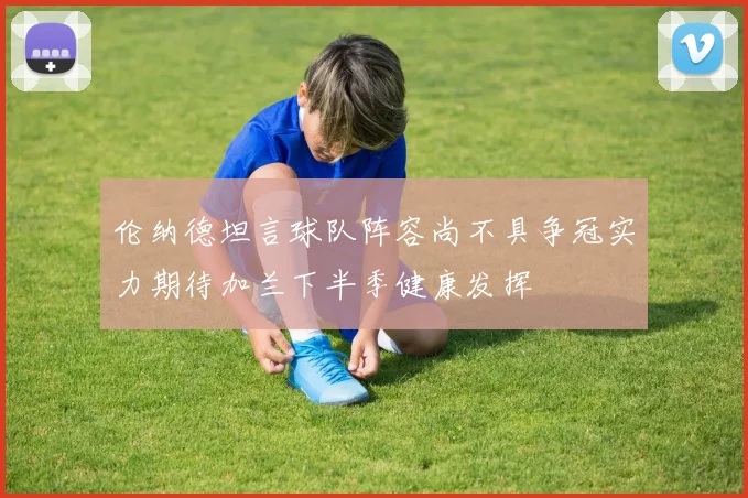 伦纳德坦言球队阵容尚不具争冠实力期待加兰下半季健康发挥