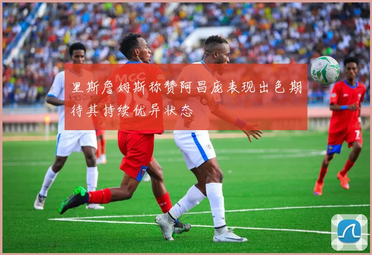 里斯詹姆斯称赞阿昌庞表现出色期待其持续优异状态
