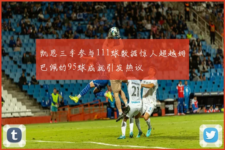 凯恩三季参与111球数据惊人超越姆巴佩的95球成就引发热议