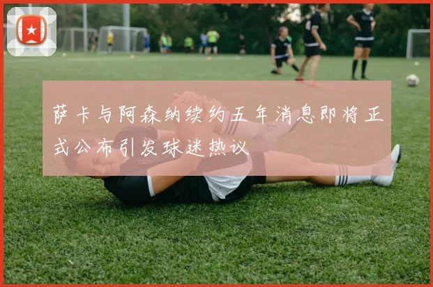 萨卡与阿森纳续约五年消息即将正式公布引发球迷热议