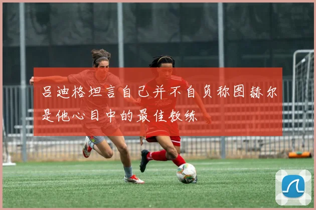 吕迪格坦言自己并不自负称图赫尔是他心目中的最佳教练