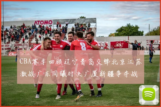 CBA赛季回顾辽宁青岛交锋北京江苏激战广东同曦对决广厦新疆争夺战精彩纷呈
