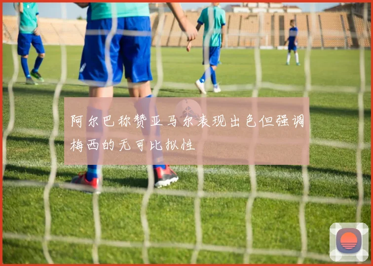 阿尔巴称赞亚马尔表现出色但强调梅西的无可比拟性
