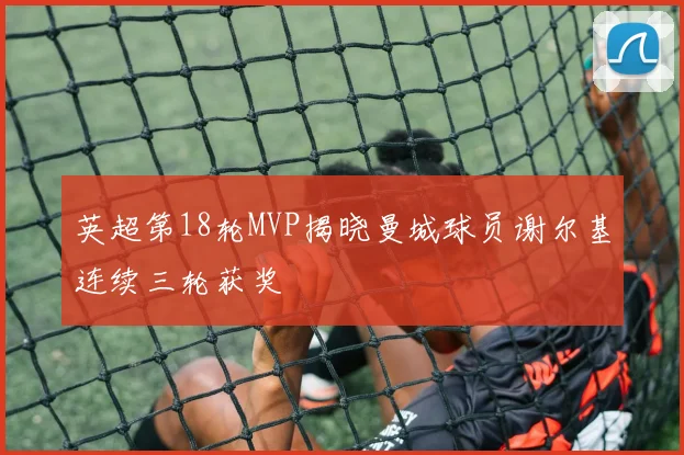 英超第18轮MVP揭晓曼城球员谢尔基连续三轮获奖