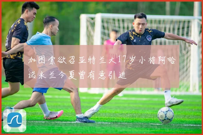加图索欲召亚特兰大17岁小将阿哈诺米兰今夏曾有意引进