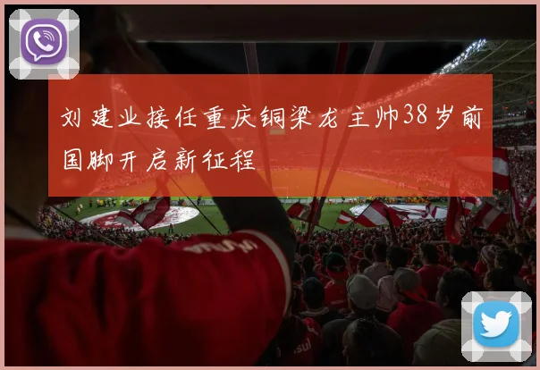 刘建业接任重庆铜梁龙主帅38岁前国脚开启新征程