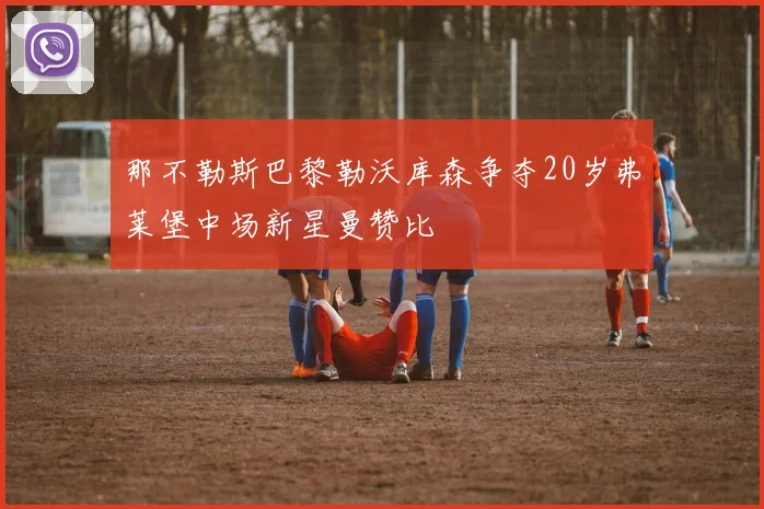 那不勒斯巴黎勒沃库森争夺20岁弗莱堡中场新星曼赞比