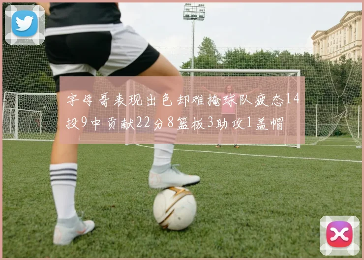 字母哥表现出色却难掩球队疲态14投9中贡献22分8篮板3助攻1盖帽