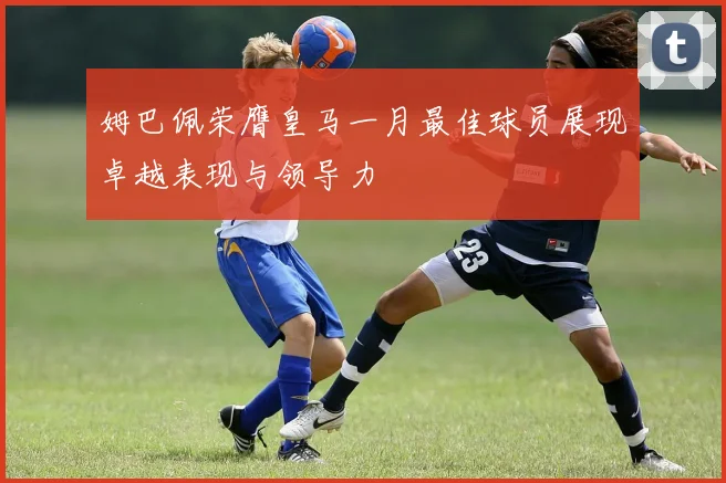 姆巴佩荣膺皇马一月最佳球员展现卓越表现与领导力