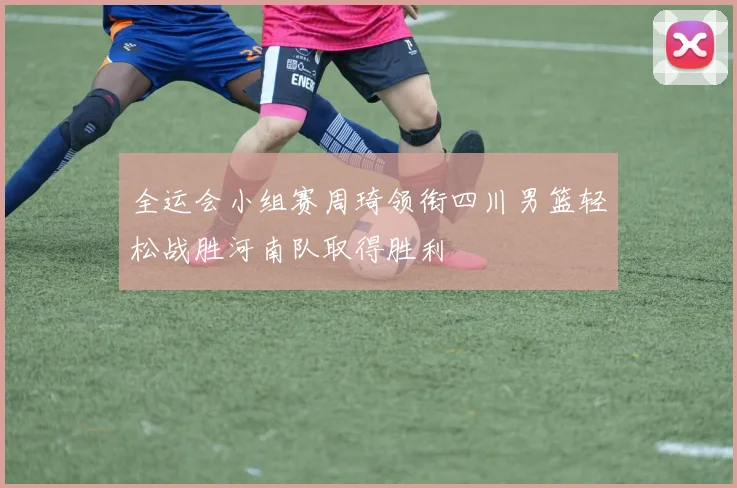 全运会小组赛周琦领衔四川男篮轻松战胜河南队取得胜利