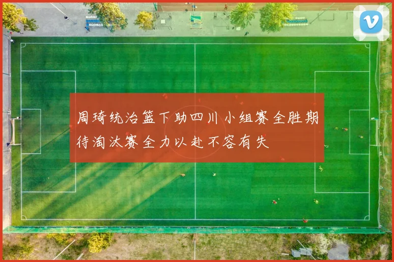 周琦统治篮下助四川小组赛全胜期待淘汰赛全力以赴不容有失